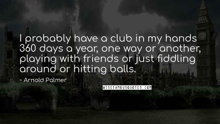 Arnold Palmer Quotes: I probably have a club in my hands 360 days a year, one way or another, playing with friends or just fiddling around or hitting balls.