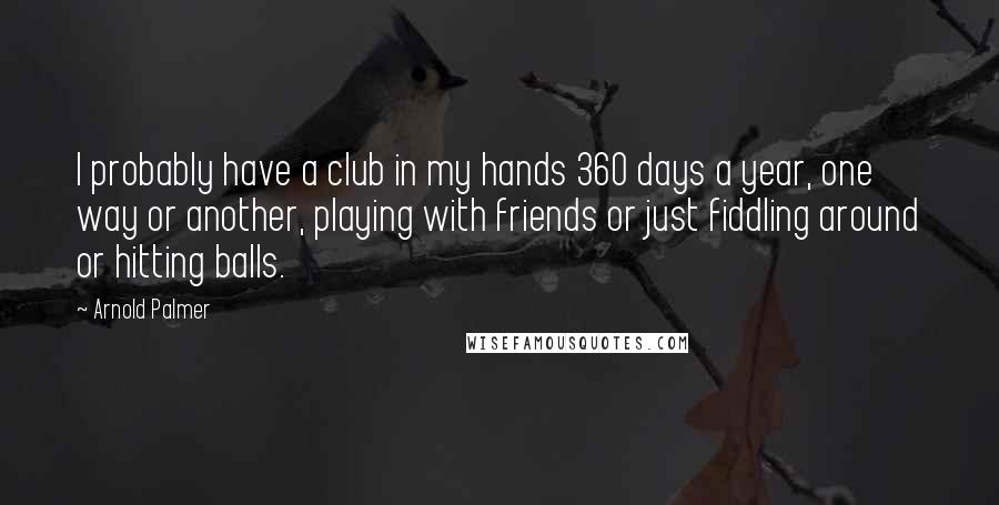 Arnold Palmer Quotes: I probably have a club in my hands 360 days a year, one way or another, playing with friends or just fiddling around or hitting balls.