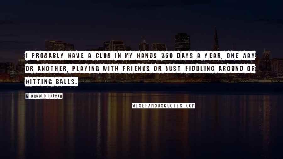 Arnold Palmer Quotes: I probably have a club in my hands 360 days a year, one way or another, playing with friends or just fiddling around or hitting balls.