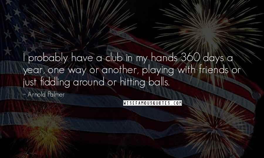 Arnold Palmer Quotes: I probably have a club in my hands 360 days a year, one way or another, playing with friends or just fiddling around or hitting balls.