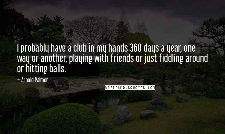 Arnold Palmer Quotes: I probably have a club in my hands 360 days a year, one way or another, playing with friends or just fiddling around or hitting balls.