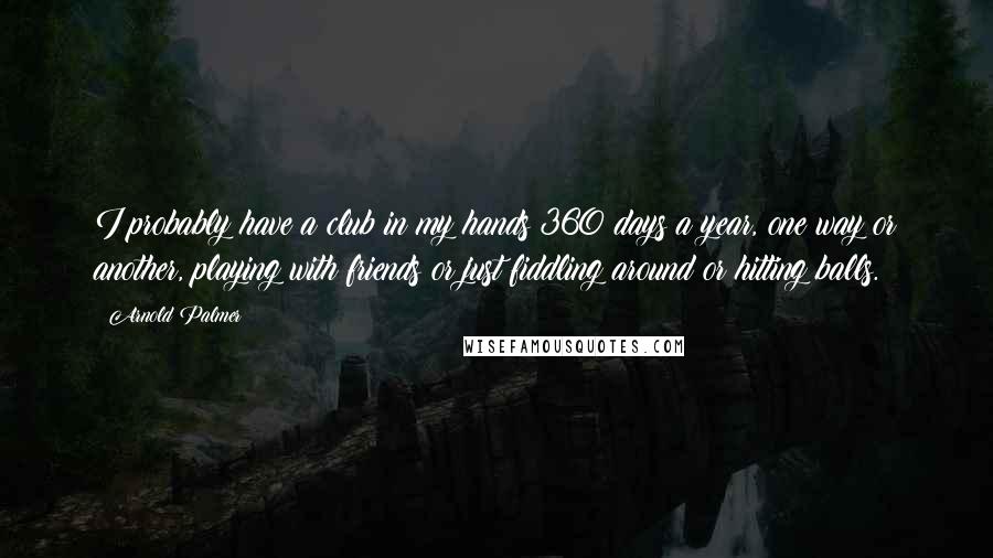 Arnold Palmer Quotes: I probably have a club in my hands 360 days a year, one way or another, playing with friends or just fiddling around or hitting balls.