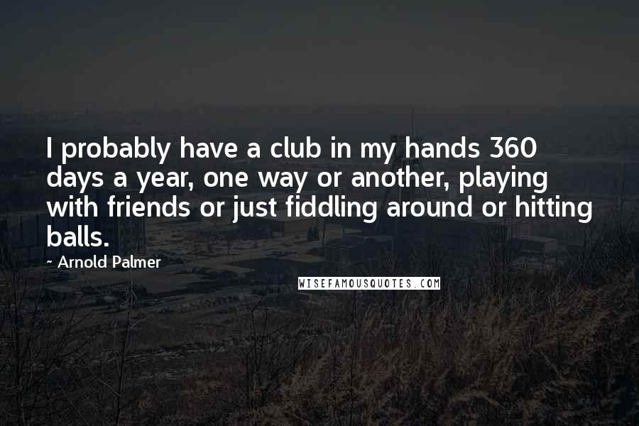 Arnold Palmer Quotes: I probably have a club in my hands 360 days a year, one way or another, playing with friends or just fiddling around or hitting balls.