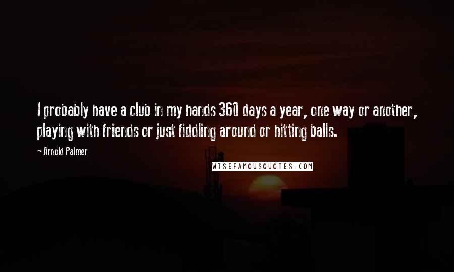 Arnold Palmer Quotes: I probably have a club in my hands 360 days a year, one way or another, playing with friends or just fiddling around or hitting balls.