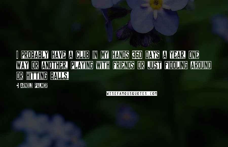 Arnold Palmer Quotes: I probably have a club in my hands 360 days a year, one way or another, playing with friends or just fiddling around or hitting balls.