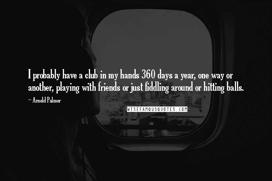 Arnold Palmer Quotes: I probably have a club in my hands 360 days a year, one way or another, playing with friends or just fiddling around or hitting balls.