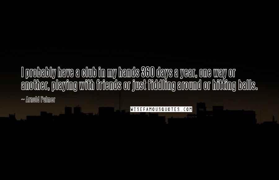 Arnold Palmer Quotes: I probably have a club in my hands 360 days a year, one way or another, playing with friends or just fiddling around or hitting balls.