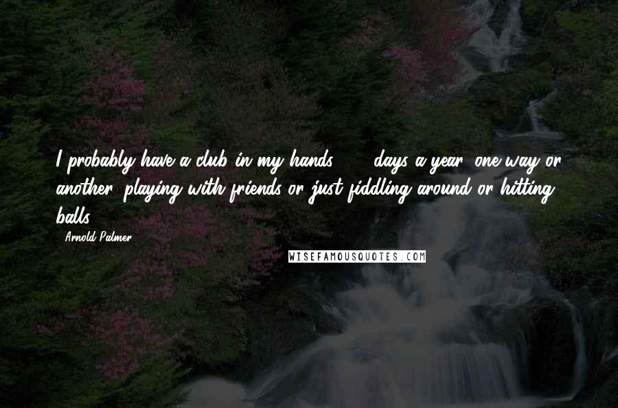 Arnold Palmer Quotes: I probably have a club in my hands 360 days a year, one way or another, playing with friends or just fiddling around or hitting balls.