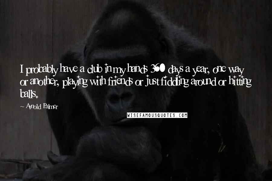 Arnold Palmer Quotes: I probably have a club in my hands 360 days a year, one way or another, playing with friends or just fiddling around or hitting balls.