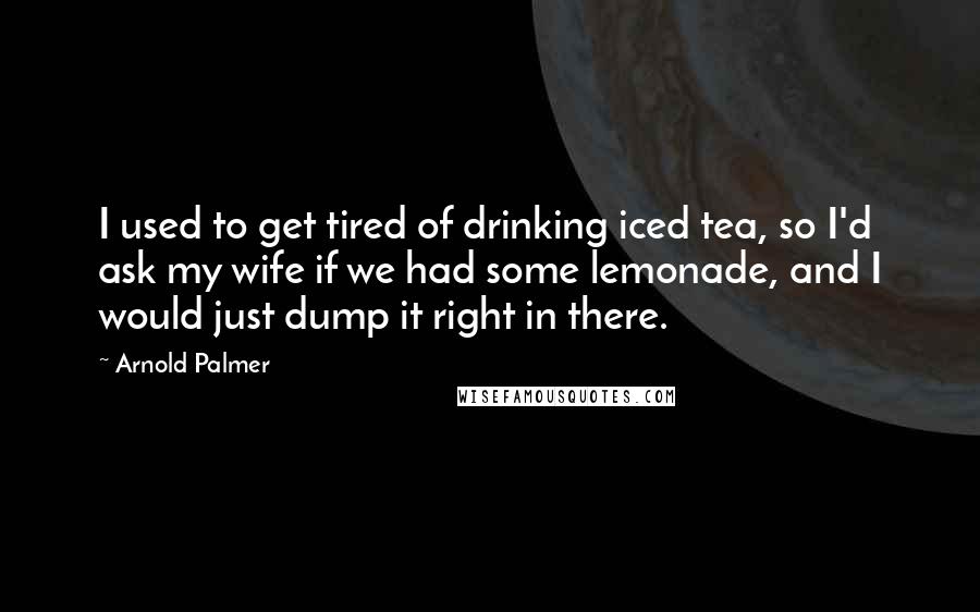 Arnold Palmer Quotes: I used to get tired of drinking iced tea, so I'd ask my wife if we had some lemonade, and I would just dump it right in there.