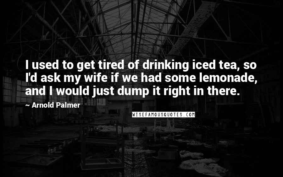 Arnold Palmer Quotes: I used to get tired of drinking iced tea, so I'd ask my wife if we had some lemonade, and I would just dump it right in there.