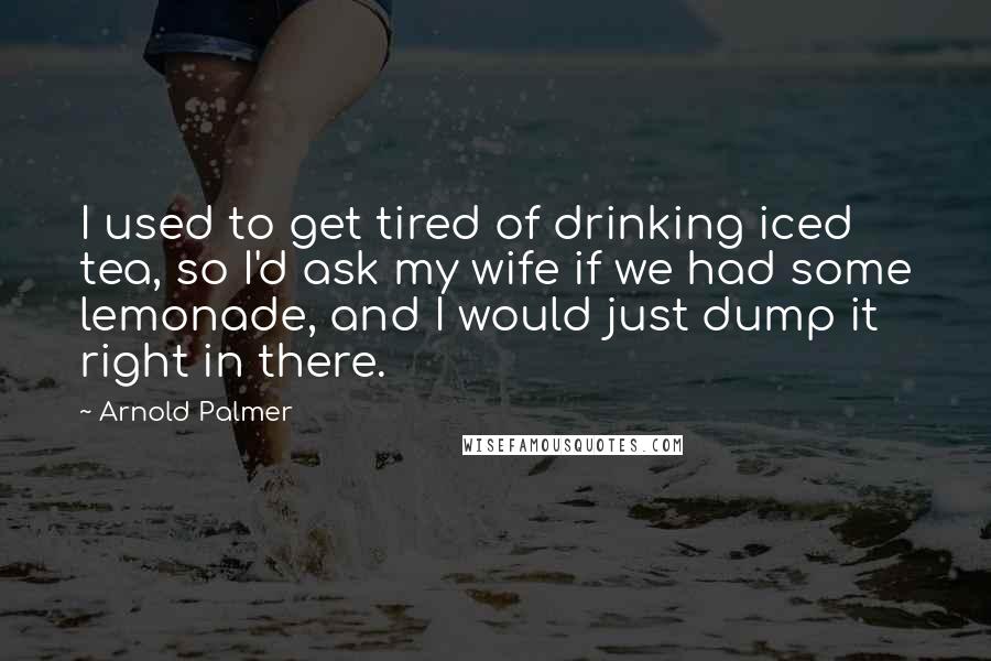 Arnold Palmer Quotes: I used to get tired of drinking iced tea, so I'd ask my wife if we had some lemonade, and I would just dump it right in there.