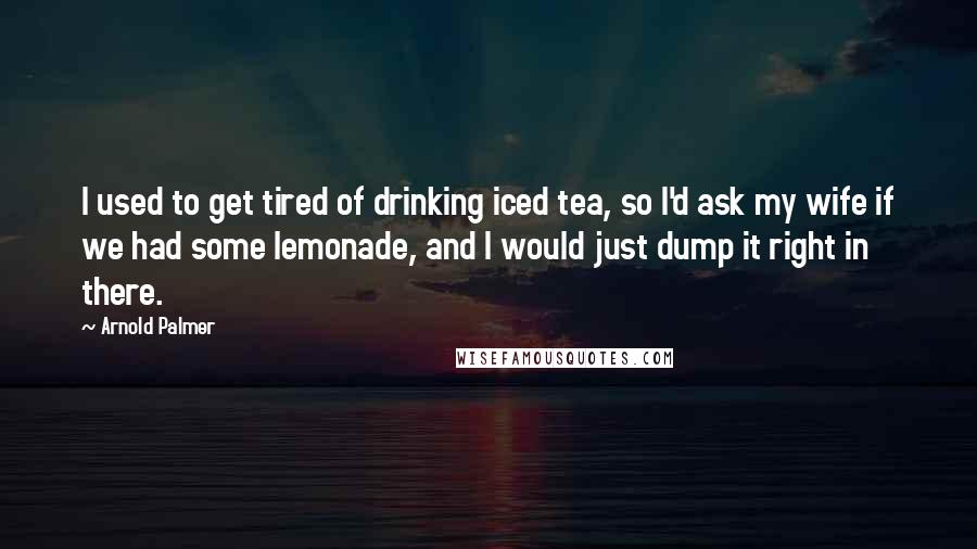 Arnold Palmer Quotes: I used to get tired of drinking iced tea, so I'd ask my wife if we had some lemonade, and I would just dump it right in there.