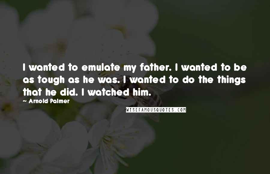 Arnold Palmer Quotes: I wanted to emulate my father. I wanted to be as tough as he was. I wanted to do the things that he did. I watched him.