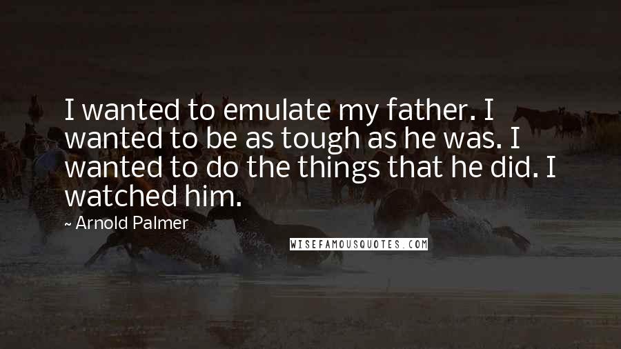 Arnold Palmer Quotes: I wanted to emulate my father. I wanted to be as tough as he was. I wanted to do the things that he did. I watched him.