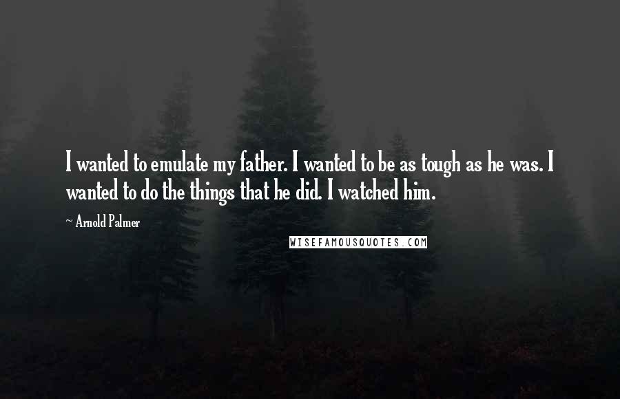 Arnold Palmer Quotes: I wanted to emulate my father. I wanted to be as tough as he was. I wanted to do the things that he did. I watched him.