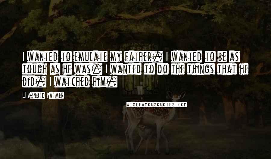 Arnold Palmer Quotes: I wanted to emulate my father. I wanted to be as tough as he was. I wanted to do the things that he did. I watched him.