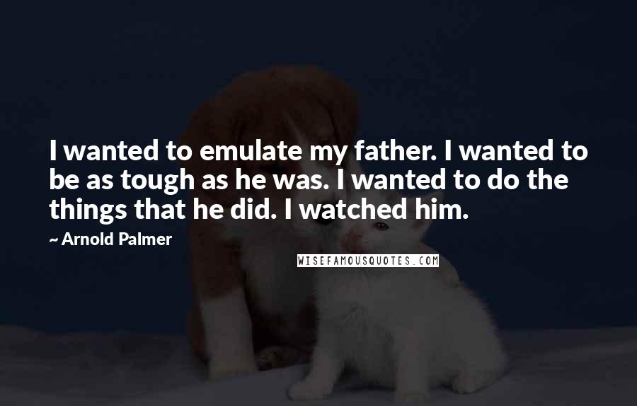 Arnold Palmer Quotes: I wanted to emulate my father. I wanted to be as tough as he was. I wanted to do the things that he did. I watched him.