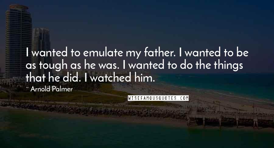 Arnold Palmer Quotes: I wanted to emulate my father. I wanted to be as tough as he was. I wanted to do the things that he did. I watched him.