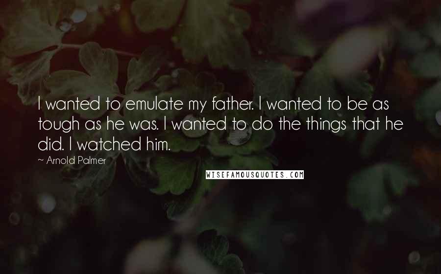 Arnold Palmer Quotes: I wanted to emulate my father. I wanted to be as tough as he was. I wanted to do the things that he did. I watched him.