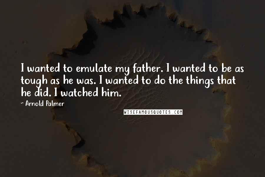 Arnold Palmer Quotes: I wanted to emulate my father. I wanted to be as tough as he was. I wanted to do the things that he did. I watched him.