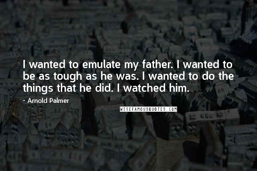 Arnold Palmer Quotes: I wanted to emulate my father. I wanted to be as tough as he was. I wanted to do the things that he did. I watched him.