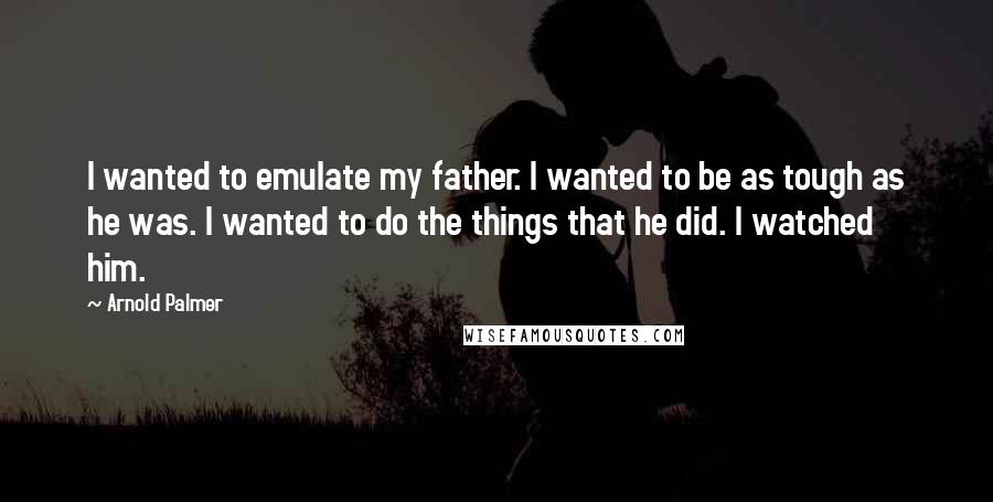 Arnold Palmer Quotes: I wanted to emulate my father. I wanted to be as tough as he was. I wanted to do the things that he did. I watched him.