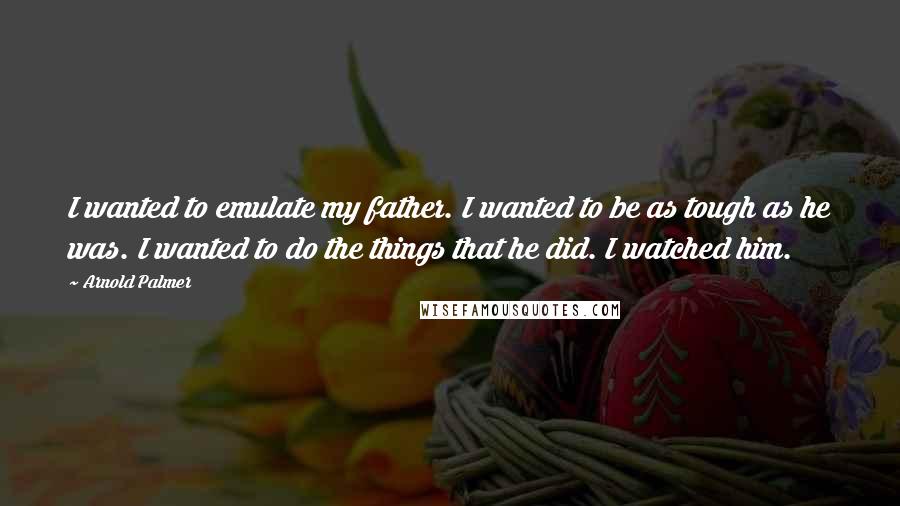 Arnold Palmer Quotes: I wanted to emulate my father. I wanted to be as tough as he was. I wanted to do the things that he did. I watched him.