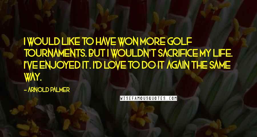 Arnold Palmer Quotes: I would like to have won more golf tournaments. But I wouldn't sacrifice my life. I've enjoyed it. I'd love to do it again the same way.