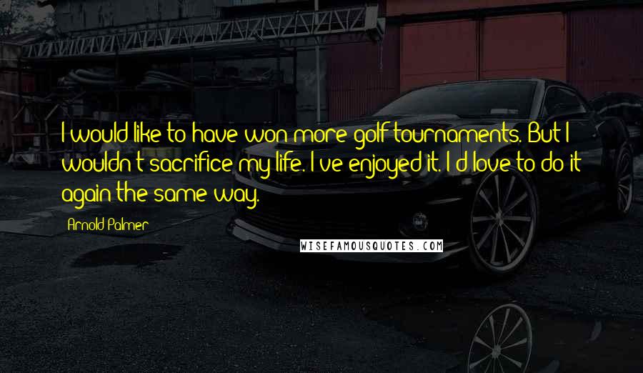 Arnold Palmer Quotes: I would like to have won more golf tournaments. But I wouldn't sacrifice my life. I've enjoyed it. I'd love to do it again the same way.