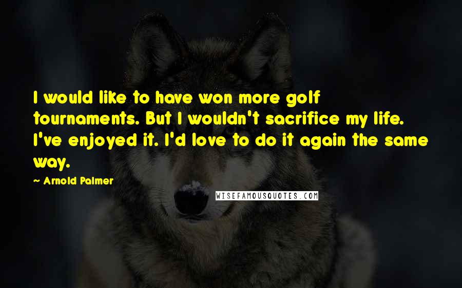 Arnold Palmer Quotes: I would like to have won more golf tournaments. But I wouldn't sacrifice my life. I've enjoyed it. I'd love to do it again the same way.