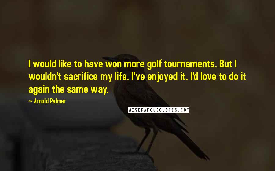 Arnold Palmer Quotes: I would like to have won more golf tournaments. But I wouldn't sacrifice my life. I've enjoyed it. I'd love to do it again the same way.