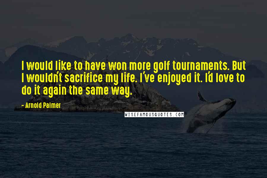 Arnold Palmer Quotes: I would like to have won more golf tournaments. But I wouldn't sacrifice my life. I've enjoyed it. I'd love to do it again the same way.