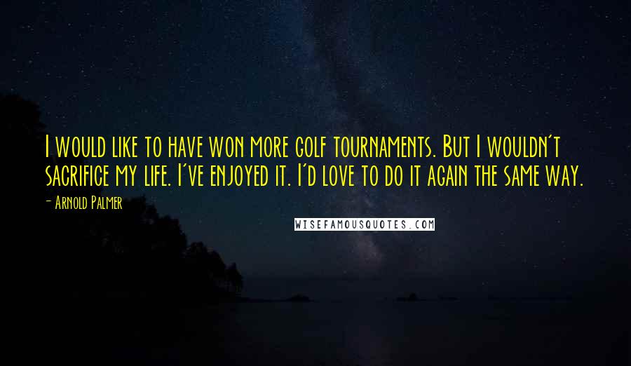 Arnold Palmer Quotes: I would like to have won more golf tournaments. But I wouldn't sacrifice my life. I've enjoyed it. I'd love to do it again the same way.