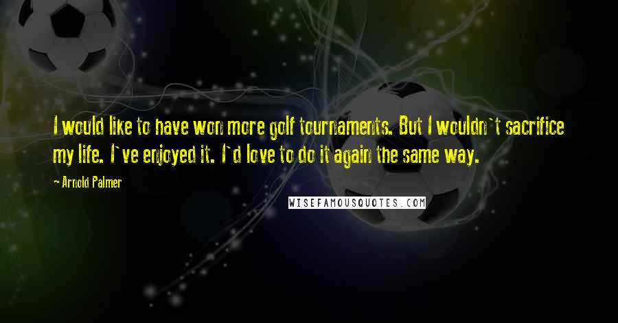 Arnold Palmer Quotes: I would like to have won more golf tournaments. But I wouldn't sacrifice my life. I've enjoyed it. I'd love to do it again the same way.