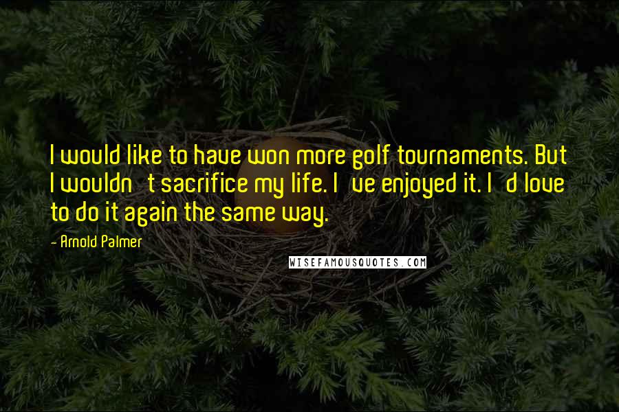 Arnold Palmer Quotes: I would like to have won more golf tournaments. But I wouldn't sacrifice my life. I've enjoyed it. I'd love to do it again the same way.