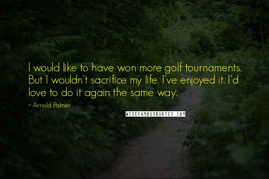 Arnold Palmer Quotes: I would like to have won more golf tournaments. But I wouldn't sacrifice my life. I've enjoyed it. I'd love to do it again the same way.