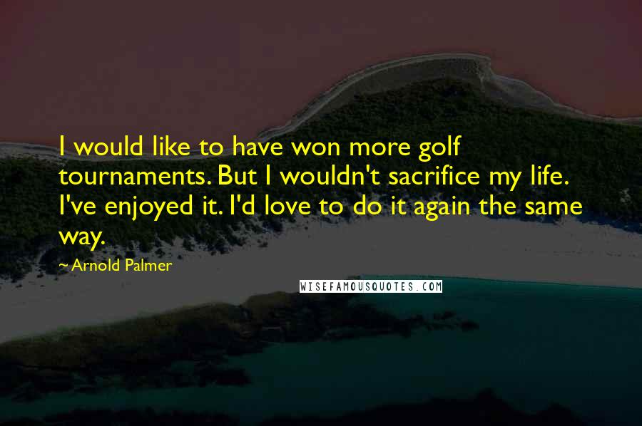 Arnold Palmer Quotes: I would like to have won more golf tournaments. But I wouldn't sacrifice my life. I've enjoyed it. I'd love to do it again the same way.