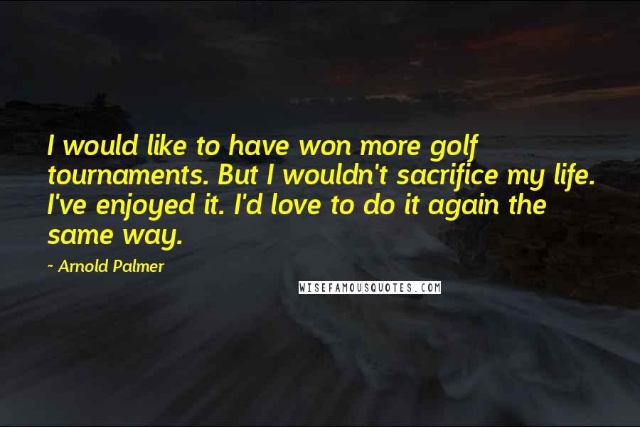 Arnold Palmer Quotes: I would like to have won more golf tournaments. But I wouldn't sacrifice my life. I've enjoyed it. I'd love to do it again the same way.