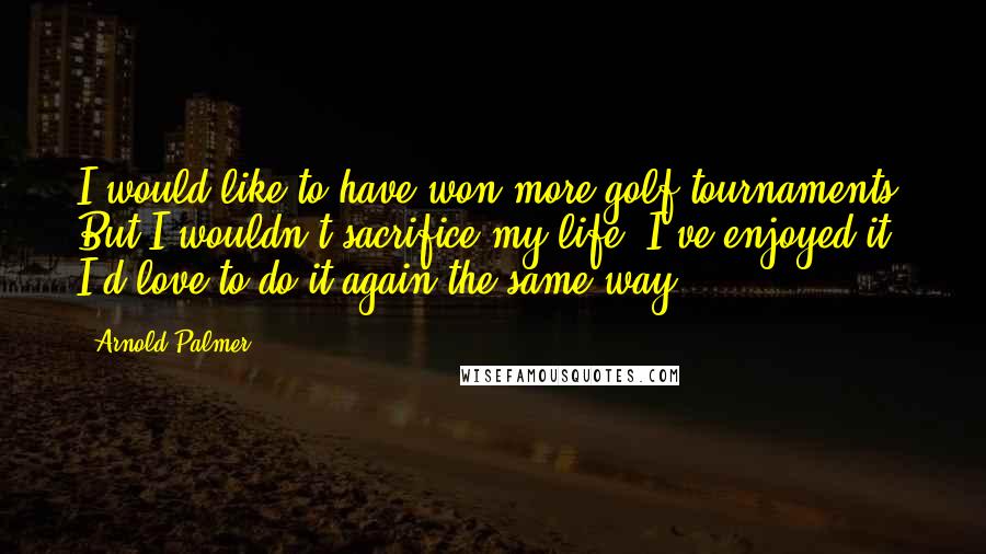 Arnold Palmer Quotes: I would like to have won more golf tournaments. But I wouldn't sacrifice my life. I've enjoyed it. I'd love to do it again the same way.