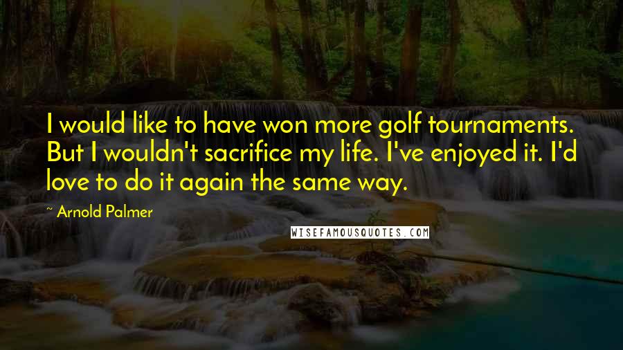 Arnold Palmer Quotes: I would like to have won more golf tournaments. But I wouldn't sacrifice my life. I've enjoyed it. I'd love to do it again the same way.