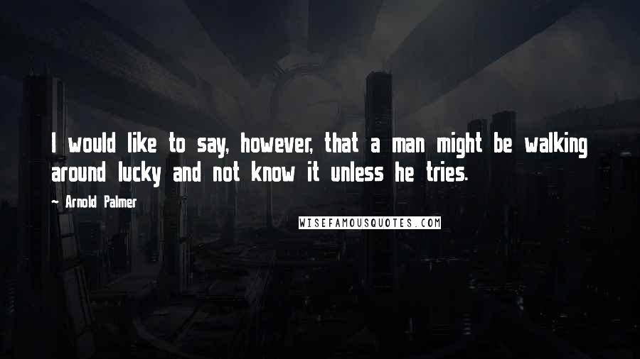 Arnold Palmer Quotes: I would like to say, however, that a man might be walking around lucky and not know it unless he tries.