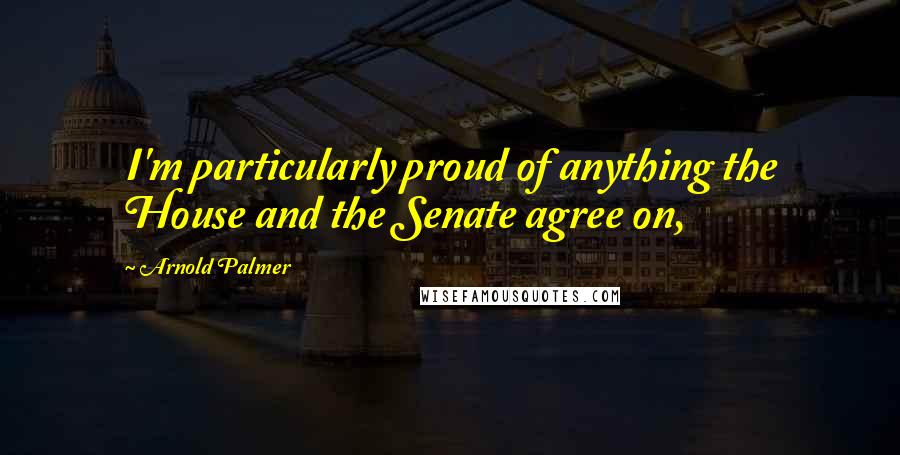 Arnold Palmer Quotes: I'm particularly proud of anything the House and the Senate agree on,