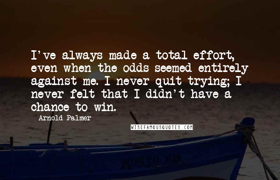 Arnold Palmer Quotes: I've always made a total effort, even when the odds seemed entirely against me. I never quit trying; I never felt that I didn't have a chance to win.