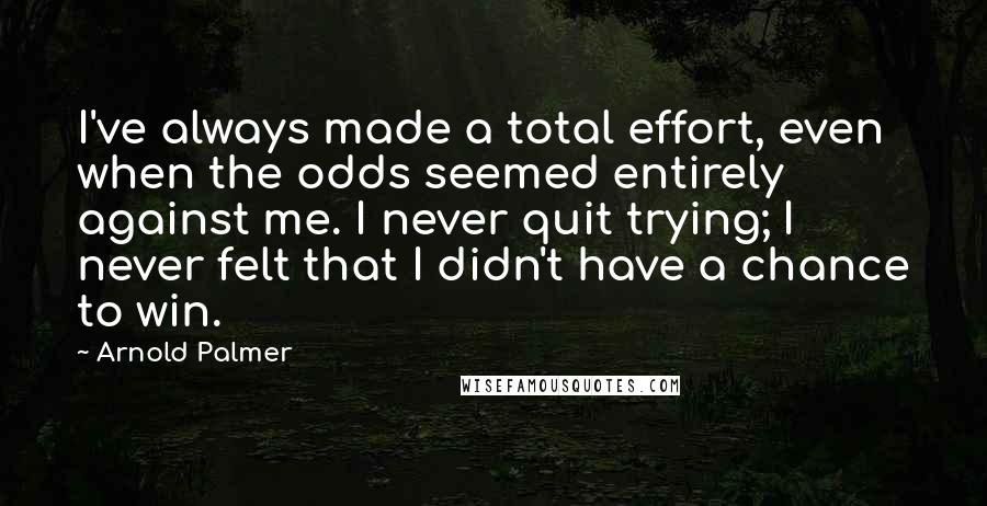 Arnold Palmer Quotes: I've always made a total effort, even when the odds seemed entirely against me. I never quit trying; I never felt that I didn't have a chance to win.
