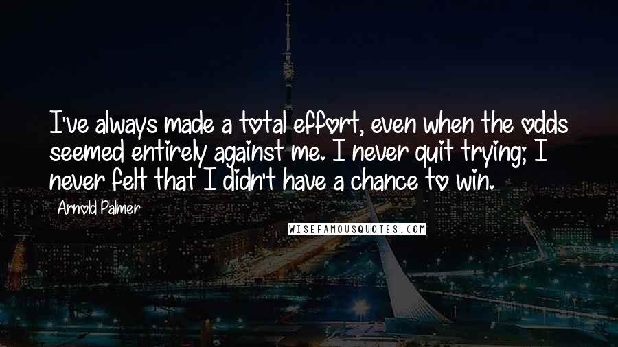 Arnold Palmer Quotes: I've always made a total effort, even when the odds seemed entirely against me. I never quit trying; I never felt that I didn't have a chance to win.