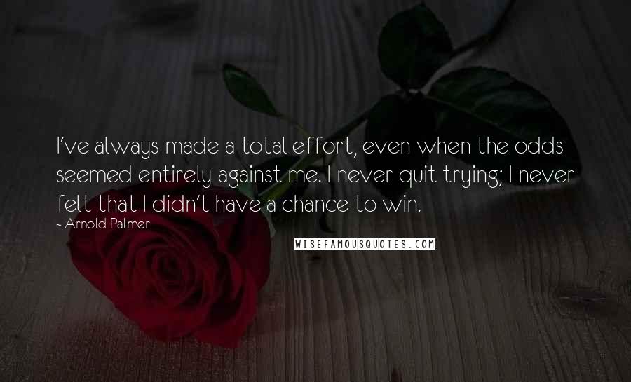 Arnold Palmer Quotes: I've always made a total effort, even when the odds seemed entirely against me. I never quit trying; I never felt that I didn't have a chance to win.