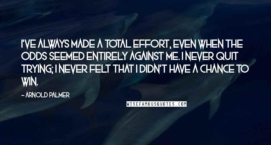 Arnold Palmer Quotes: I've always made a total effort, even when the odds seemed entirely against me. I never quit trying; I never felt that I didn't have a chance to win.