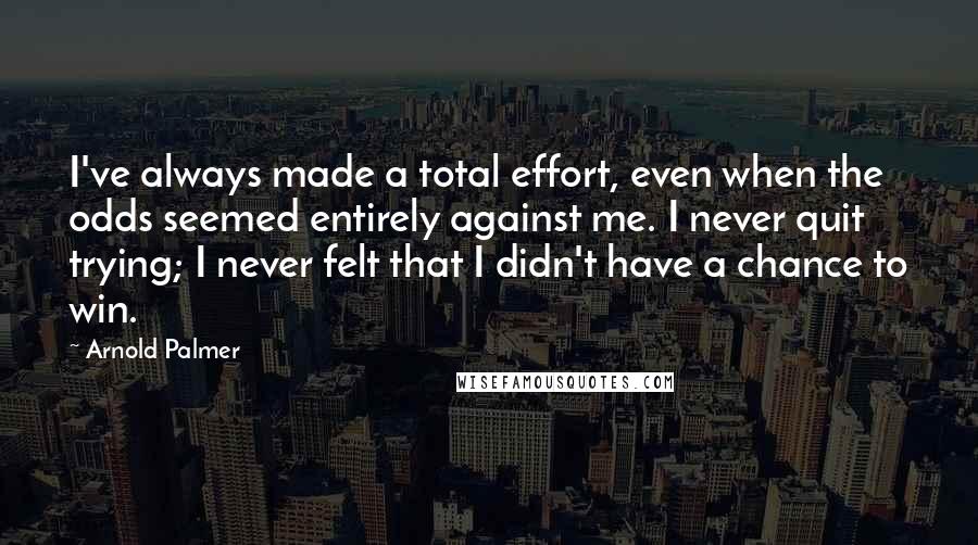 Arnold Palmer Quotes: I've always made a total effort, even when the odds seemed entirely against me. I never quit trying; I never felt that I didn't have a chance to win.