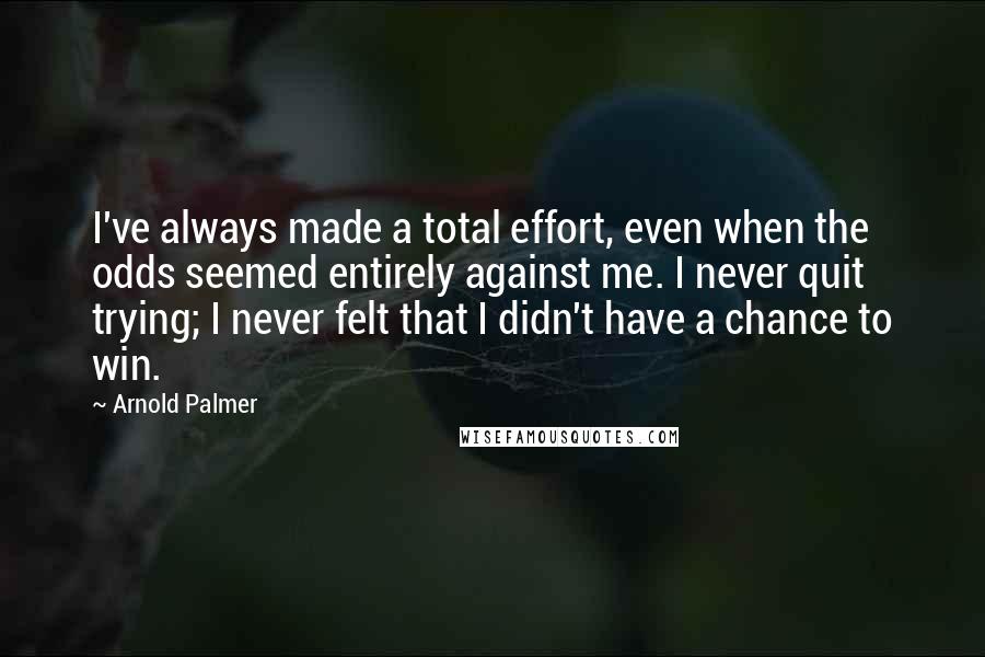 Arnold Palmer Quotes: I've always made a total effort, even when the odds seemed entirely against me. I never quit trying; I never felt that I didn't have a chance to win.